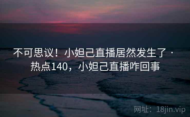 不可思议！小妲己直播居然发生了 · 热点140，小妲己直播咋回事